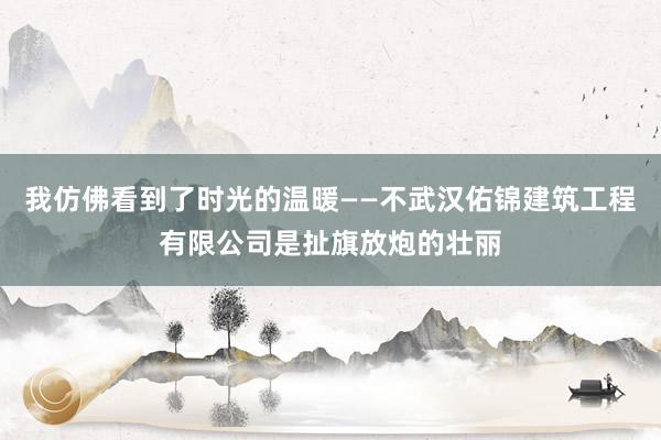 我仿佛看到了时光的温暖——不武汉佑锦建筑工程有限公司是扯旗放炮的壮丽